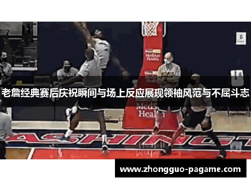 老詹经典赛后庆祝瞬间与场上反应展现领袖风范与不屈斗志