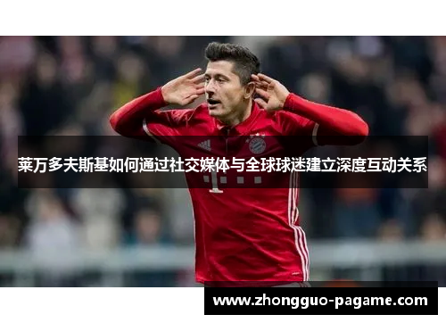 莱万多夫斯基如何通过社交媒体与全球球迷建立深度互动关系
