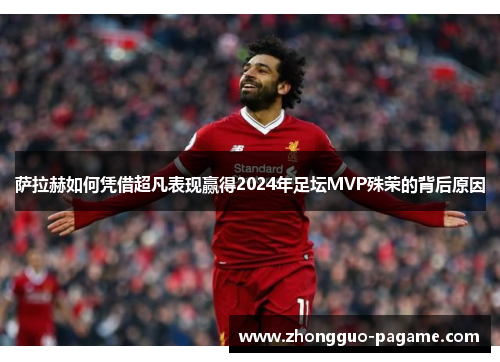 萨拉赫如何凭借超凡表现赢得2024年足坛MVP殊荣的背后原因