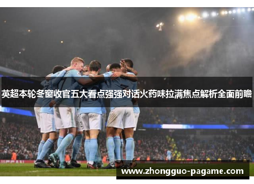 英超本轮冬窗收官五大看点强强对话火药味拉满焦点解析全面前瞻