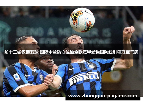 前十二轮仅丢五球 国际米兰防守统治全欧意甲最稳固防线引领冠军气质